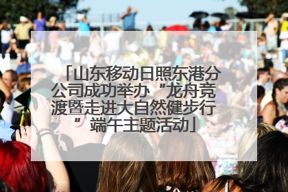 山东移动日照东港分公司成功举办“龙舟竞渡暨走进大自然健步行”端午主题活动