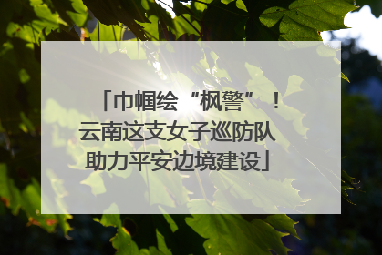 巾帼绘“枫警”！云南这支女子巡防队助力平安边境建设