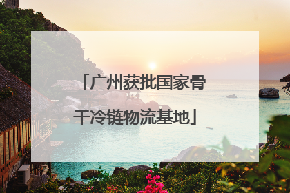 广州获批国家骨干冷链物流基地