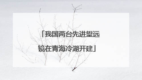 我国两台先进望远镜在青海冷湖开建