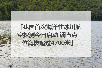 我国首次海洋性冰川航空探测今日启动 调查点位海拔超过4700米