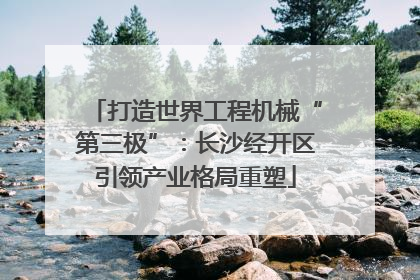 打造世界工程机械“第三极”：长沙经开区引领产业格局重塑