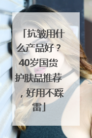 抗皱用什么产品好？40岁国货护肤品推荐，好用不踩雷