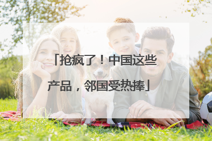 抢疯了！中国这些产品，邻国受热捧