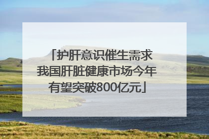 护肝意识催生需求 我国肝脏健康市场今年有望突破800亿元