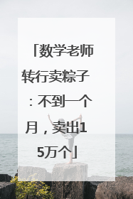 数学老师转行卖粽子：不到一个月，卖出15万个
