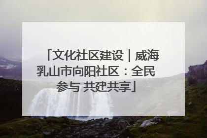 文化社区建设｜威海乳山市向阳社区：全民参与 共建共享
