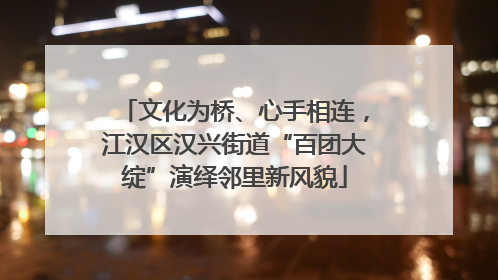 文化为桥、心手相连，江汉区汉兴街道“百团大绽”演绎邻里新风貌