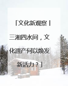 文化新观察丨三湘四水间，文化遗产何以焕发新活力？