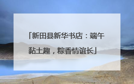 新田县新华书店：端午黏土趣，粽香情谊长