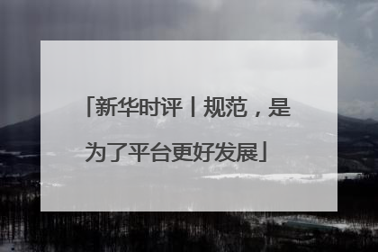 新华时评丨规范，是为了平台更好发展