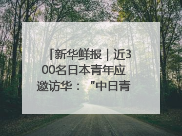 新华鲜报｜近300名日本青年应邀访华：“中日青年可以创造更好的未来”