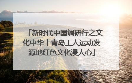 新时代中国调研行之文化中华丨青岛工人运动发源地红色文化浸人心