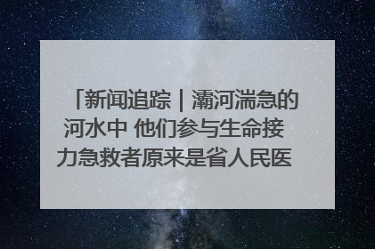 新闻追踪｜灞河湍急的河水中 他们参与生命接力急救者原来是省人民医院00后男护士