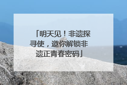 明天见！非遗探寻使，邀你解锁非遗正青春密码