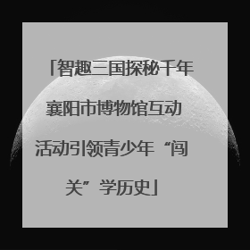 智趣三国探秘千年 襄阳市博物馆互动活动引领青少年“闯关”学历史