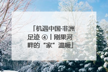 机遇中国·非洲足迹 ④丨刚果河畔的“家”温暖
