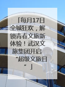 每月17日全城狂欢，解锁青春文旅新体验！武汉文旅集团开启 “超级文旅日”