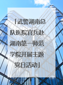 武警湖南总队医院官兵赴湖南第一师范学院开展主题党日活动