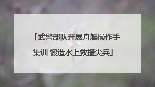 武警部队开展舟艇操作手集训 锻造水上救援尖兵