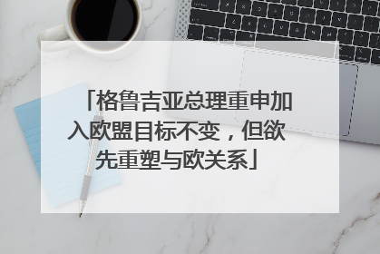 格鲁吉亚总理重申加入欧盟目标不变，但欲先重塑与欧关系