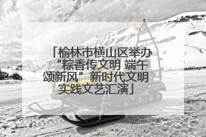 榆林市横山区举办“粽香传文明 端午颂新风”新时代文明实践文艺汇演