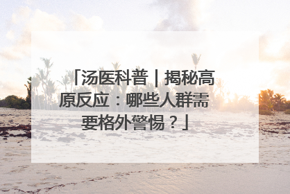 汤医科普｜揭秘高原反应：哪些人群需要格外警惕？