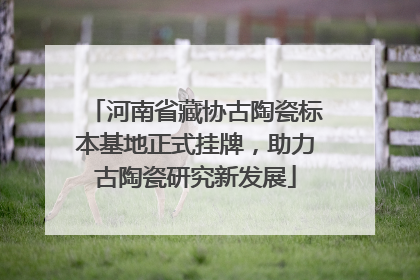 河南省藏协古陶瓷标本基地正式挂牌，助力古陶瓷研究新发展