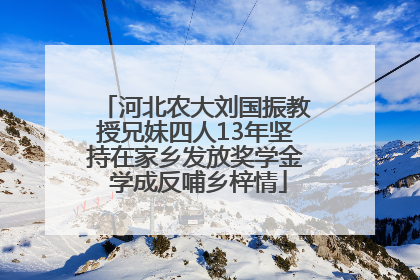 河北农大刘国振教授兄妹四人13年坚持在家乡发放奖学金 学成反哺乡梓情