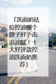 洗面奶祛痘控油哪个牌子好？击退油腻！十大好评款控油洗面奶推荐