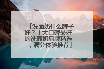 洗面奶什么牌子好？十大口碑最好的洗面奶品牌精选，满分体验推荐