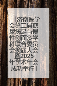 济南医学会第二届糖尿病足与慢性创面多学科联合委员会换届大会暨2025年学术年会成功举行