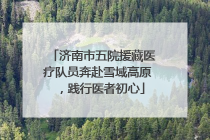济南市五院援藏医疗队员奔赴雪域高原，践行医者初心