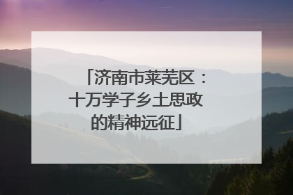 济南市莱芜区：十万学子乡土思政的精神远征