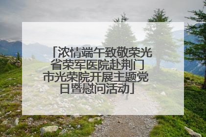 浓情端午致敬荣光 省荣军医院赴荆门市光荣院开展主题党日暨慰问活动