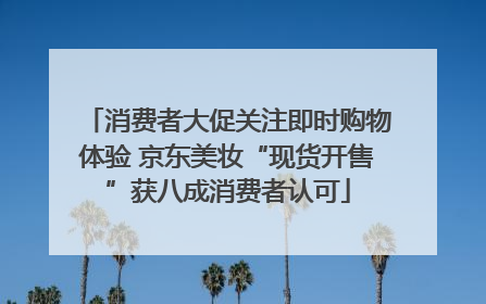 消费者大促关注即时购物体验 京东美妆“现货开售”获八成消费者认可