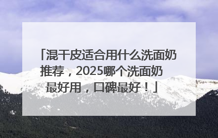 混干皮适合用什么洗面奶推荐，2025哪个洗面奶最好用，口碑最好！
