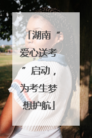 湖南“爱心送考”启动，为考生梦想护航