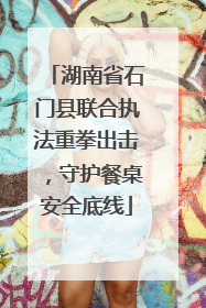 湖南省石门县联合执法重拳出击，守护餐桌安全底线