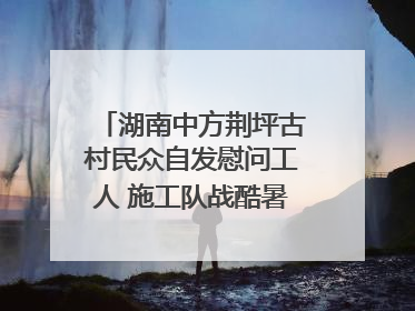 湖南中方荆坪古村民众自发慰问工人 施工队战酷暑攻坚项目