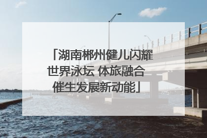 湖南郴州健儿闪耀世界泳坛 体旅融合催生发展新动能
