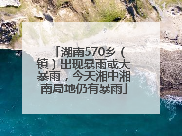 湖南570乡（镇）出现暴雨或大暴雨，今天湘中湘南局地仍有暴雨