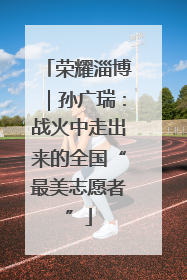 荣耀淄博｜孙广瑞：战火中走出来的全国“最美志愿者”
