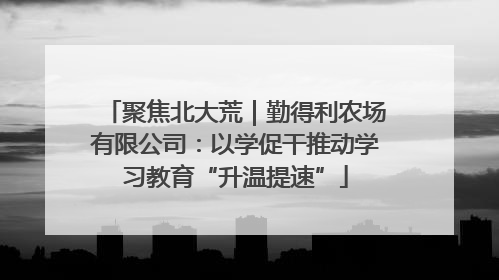 聚焦北大荒｜勤得利农场有限公司：以学促干推动学习教育“升温提速”