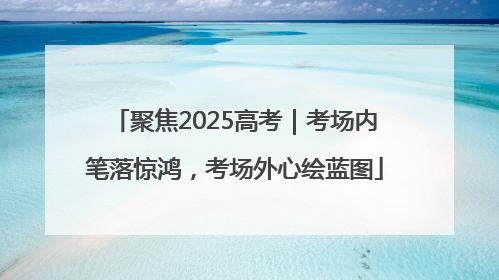 聚焦2025高考｜考场内笔落惊鸿，考场外心绘蓝图