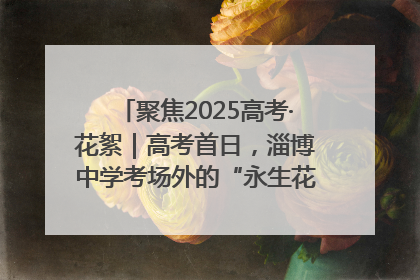 聚焦2025高考·花絮｜高考首日，淄博中学考场外的“永生花”传递温暖与祝福