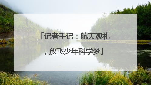记者手记：航天观礼，放飞少年科学梦
