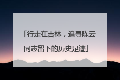 行走在吉林，追寻陈云同志留下的历史足迹