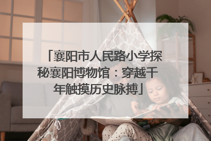 襄阳市人民路小学探秘襄阳博物馆：穿越千年触摸历史脉搏