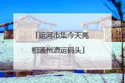 运河市集今天亮相通州漕运码头